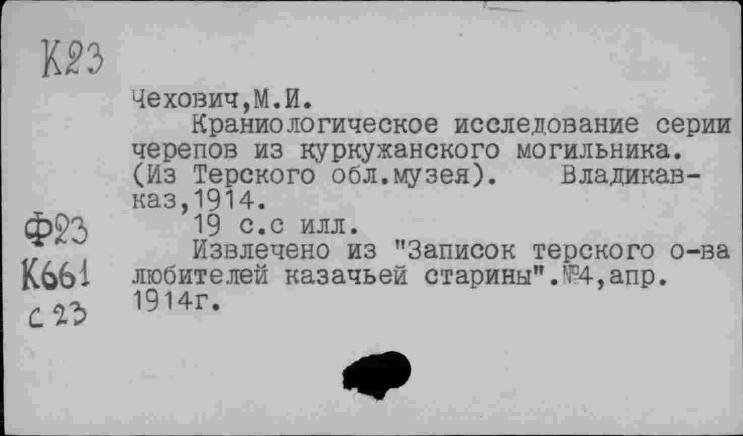 ﻿КО
ФЙ К661 с Њ
Чехович,М.И.
Краниологическое исследование серии черепов из куркужанского могильника. (Из Терского обл.музея). Владикавказ, 1914.
19 с.с илл.
Извлечено из "Записок терского о-ва любителей казачьей старины".№4,апр. 1914г.